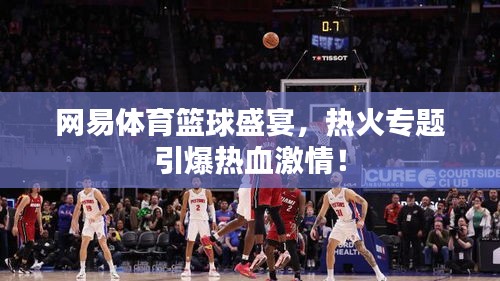 网易体育篮球盛宴，热火专题引爆热血激情！