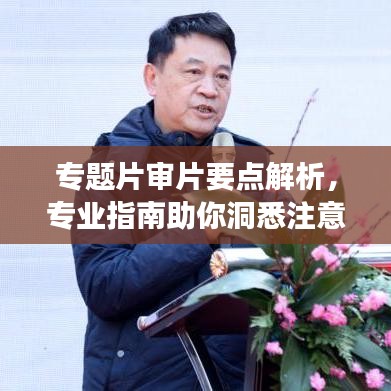 专题片审片要点解析，专业指南助你洞悉注意事项！