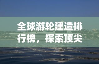 全球游轮建造排行榜，探索顶尖游轮制造力量