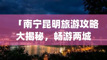 「南宁昆明旅游攻略大揭秘，畅游两城必知！」。