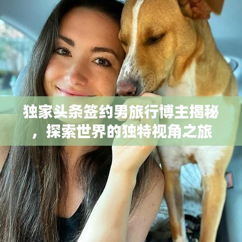 独家头条签约男旅行博主揭秘，探索世界的独特视角之旅