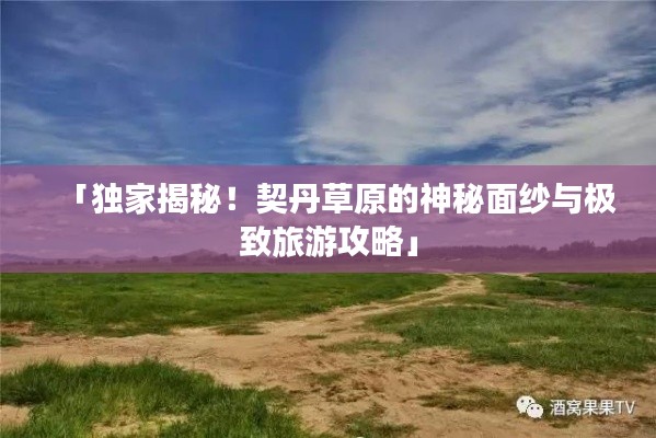 「独家揭秘！契丹草原的神秘面纱与极致旅游攻略」