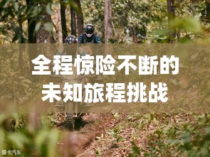 全程惊险不断的未知旅程挑战之旅